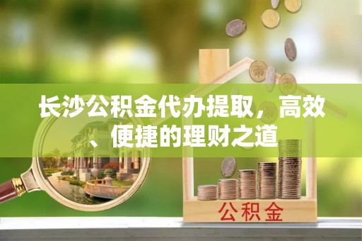 瑞穗长沙公积金代办提取，高效、便捷的理财之道