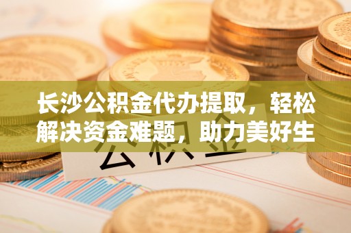 瑞穗长沙公积金代办提取，轻松解决资金难题，助力美好生活