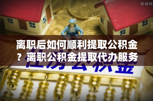 瑞穗离职后如何顺利提取公积金？离职公积金提取代办服务帮你搞定！