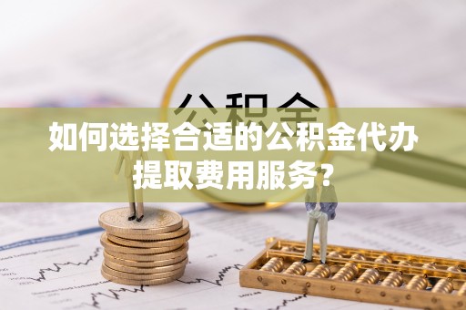 瑞穗如何选择合适的公积金代办提取费用服务？