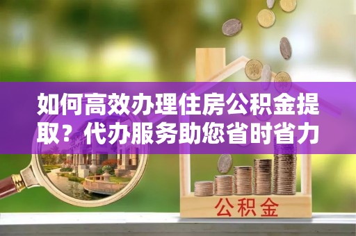 瑞穗如何高效办理住房公积金提取？代办服务助您省时省力