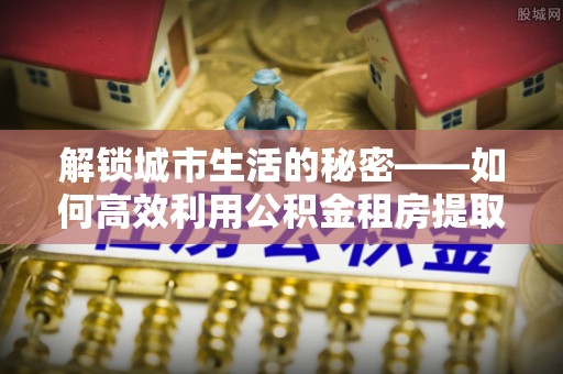 瑞穗解锁城市生活的秘密——如何高效利用公积金租房提取政策优化居住体验