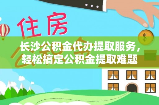 瑞穗长沙公积金代办提取服务，轻松搞定公积金提取难题