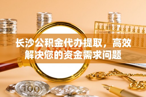 瑞穗长沙公积金代办提取，高效解决您的资金需求问题