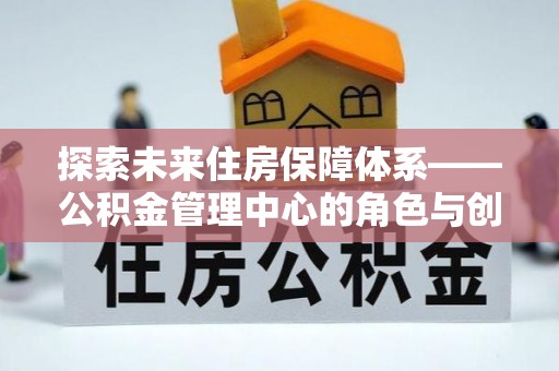 瑞穗探索未来住房保障体系——公积金管理中心的角色与创新