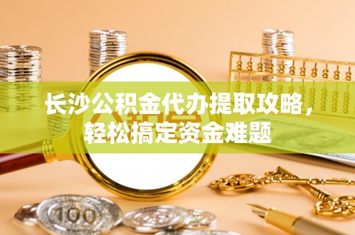 瑞穗长沙公积金代办提取攻略，轻松搞定资金难题