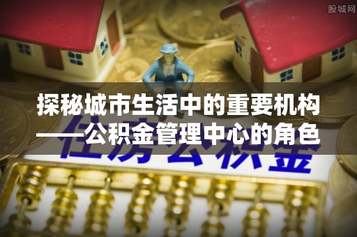 瑞穗探秘城市生活中的重要机构——公积金管理中心的角色与意义