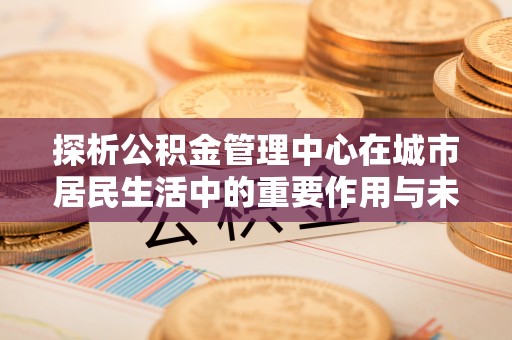 瑞穗探析公积金管理中心在城市居民生活中的重要作用与未来发展趋势