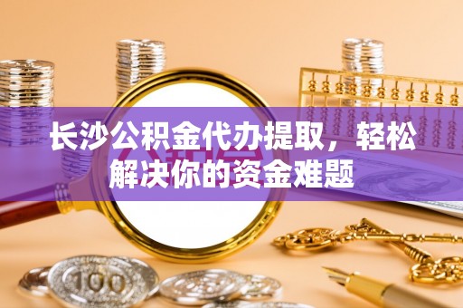 瑞穗长沙公积金代办提取，轻松解决你的资金难题
