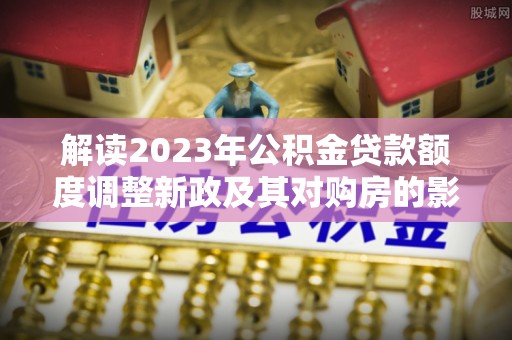 瑞穗解读2023年公积金贷款额度调整新政及其对购房的影响