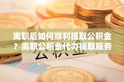 瑞穗离职后如何顺利提取公积金？离职公积金代办提取服务助力无忧办理