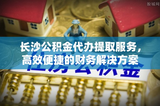 瑞穗长沙公积金代办提取服务，高效便捷的财务解决方案