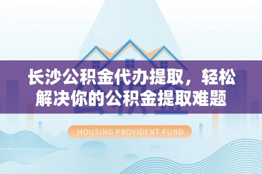 瑞穗长沙公积金代办提取，轻松解决你的公积金提取难题
