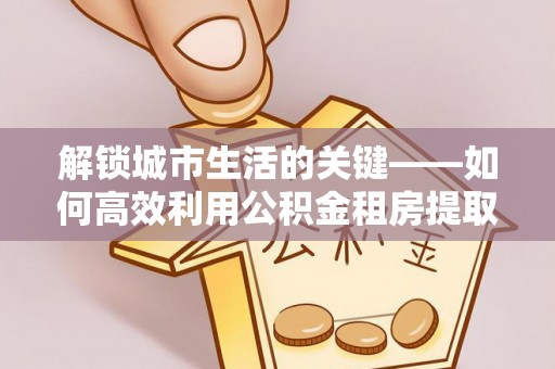 瑞穗解锁城市生活的关键——如何高效利用公积金租房提取实现居住自由