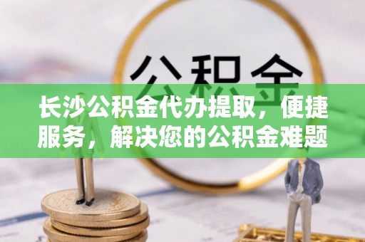 瑞穗长沙公积金代办提取，便捷服务，解决您的公积金难题