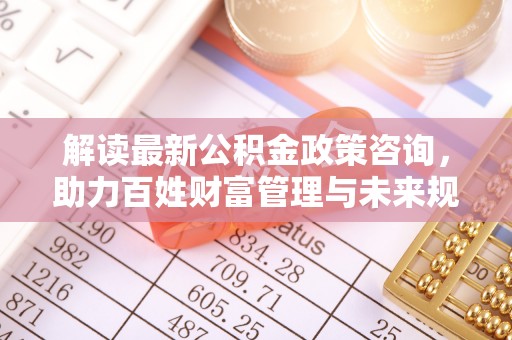 瑞穗解读最新公积金政策咨询，助力百姓财富管理与未来规划