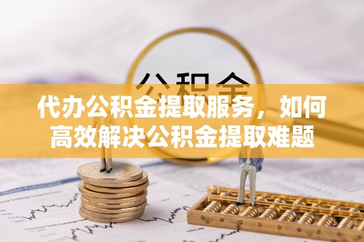 瑞穗代办公积金提取服务，如何高效解决公积金提取难题