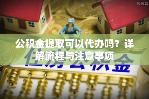 瑞穗公积金提取可以代办吗？详解流程与注意事项