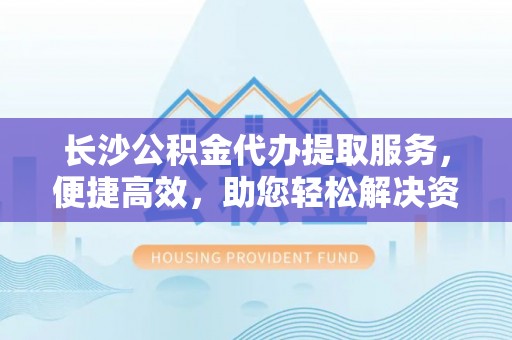 瑞穗长沙公积金代办提取服务，便捷高效，助您轻松解决资金需求