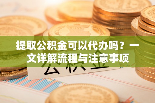 瑞穗提取公积金可以代办吗？一文详解流程与注意事项