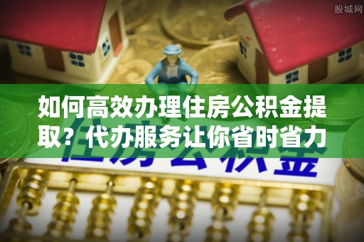 瑞穗如何高效办理住房公积金提取？代办服务让你省时省力