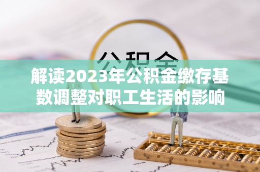 瑞穗解读2023年公积金缴存基数调整对职工生活的影响