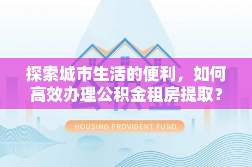 瑞穗探索城市生活的便利，如何高效办理公积金租房提取？