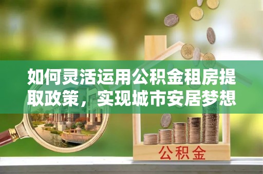 瑞穗如何灵活运用公积金租房提取政策，实现城市安居梦想